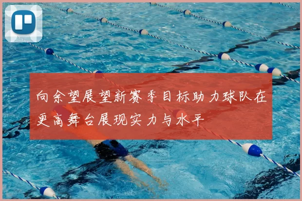向余望展望新赛季目标助力球队在更高舞台展现实力与水平