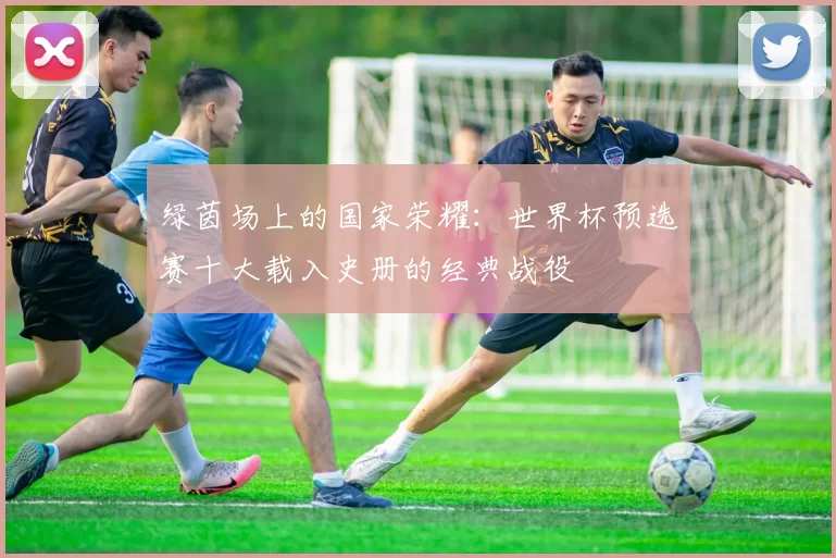 绿茵场上的国家荣耀:世界杯预选赛十大载入史册的经典战役