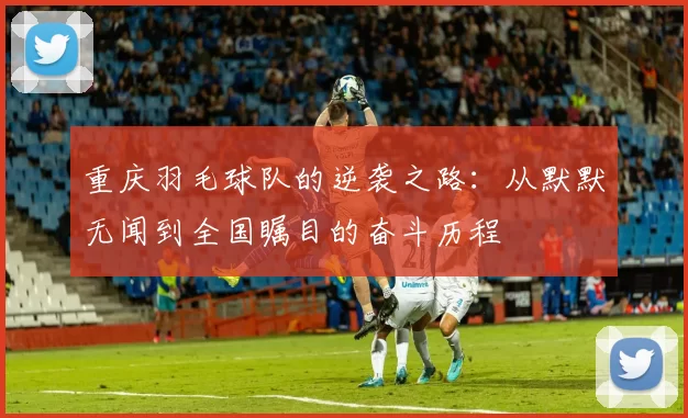 重庆羽毛球队的逆袭之路：从默默无闻到全国瞩目的奋斗历程