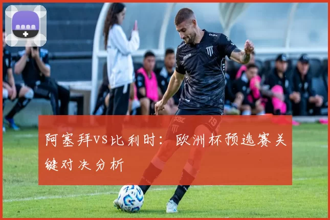 阿塞拜vs比利时:欧洲杯预选赛关键对决分析