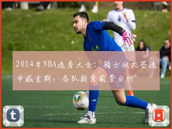 2014年NBA选秀大会：骑士状元签选中威金斯，各队新秀前景分析