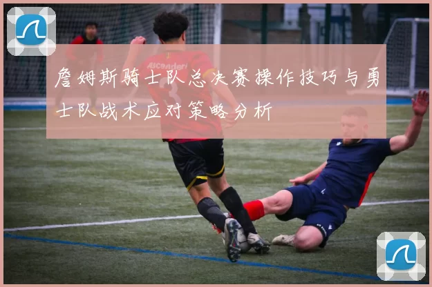 詹姆斯骑士队总决赛操作技巧与勇士队战术应对策略分析