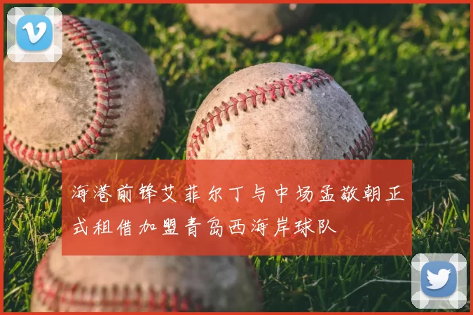海港前锋艾菲尔丁与中场孟敬朝正式租借加盟青岛西海岸球队