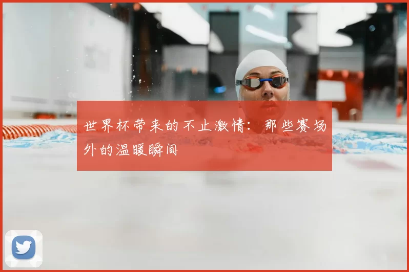 世界杯带来的不止激情:那些赛场外的温暖瞬间
