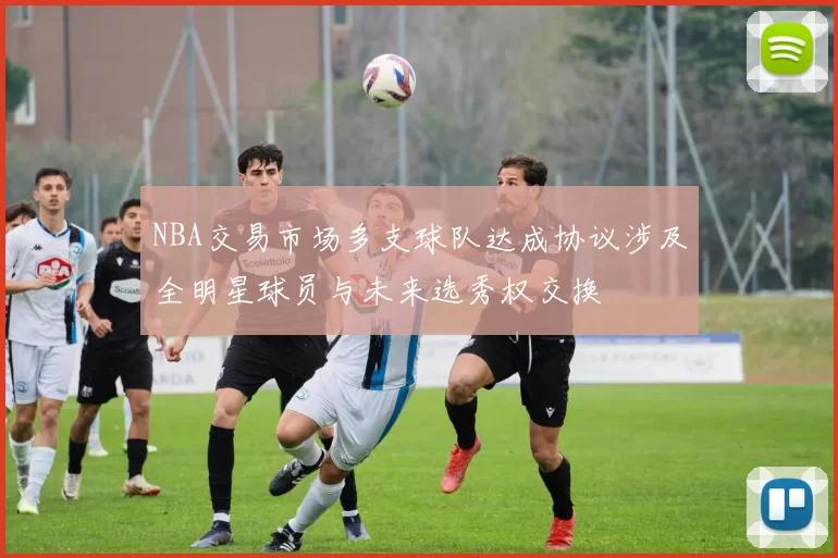 NBA交易市场多支球队达成协议涉及全明星球员与未来选秀权交换
