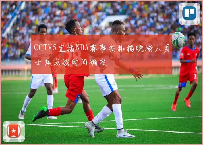 CCTV5直播NBA赛事安排揭晓湖人勇士焦点战时间确定