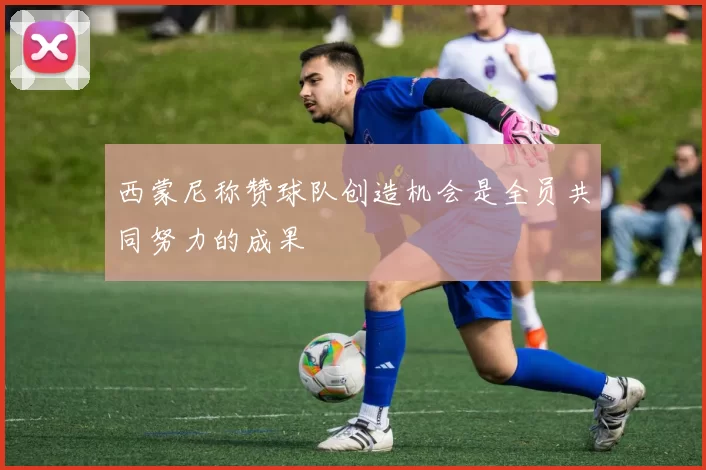 西蒙尼称赞球队创造机会是全员共同努力的成果
