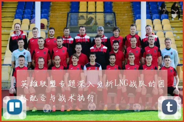 英雄联盟专题深入分析LNG战队的团队配合与战术执行