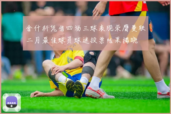 舍什科凭借四场三球表现荣膺曼联二月最佳球员球迷投票结果揭晓