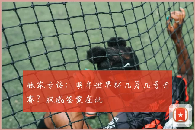 独家专访:明年世界杯几月几号开赛?权威答案在此