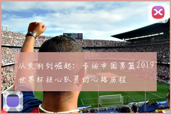 从失利到崛起:专访中国男篮2019世界杯核心队员的心路历程