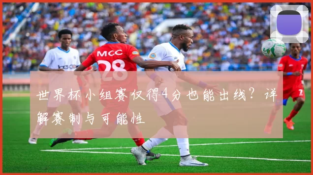 世界杯小组赛仅得4分也能出线?详解赛制与可能性