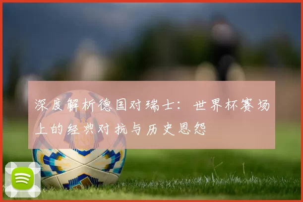 深度解析德国对瑞士:世界杯赛场上的经典对抗与历史恩怨