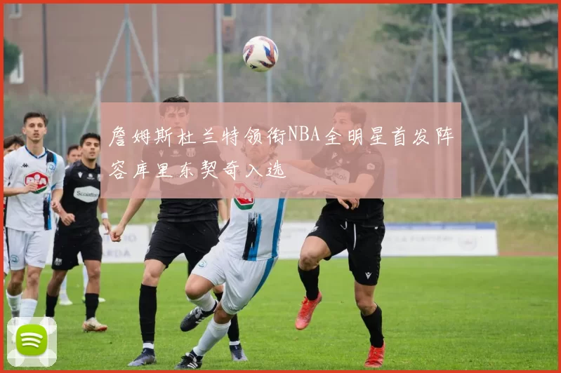 詹姆斯杜兰特领衔NBA全明星首发阵容库里东契奇入选
