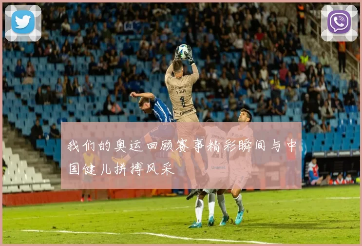 我们的奥运回顾赛事精彩瞬间与中国健儿拼搏风采