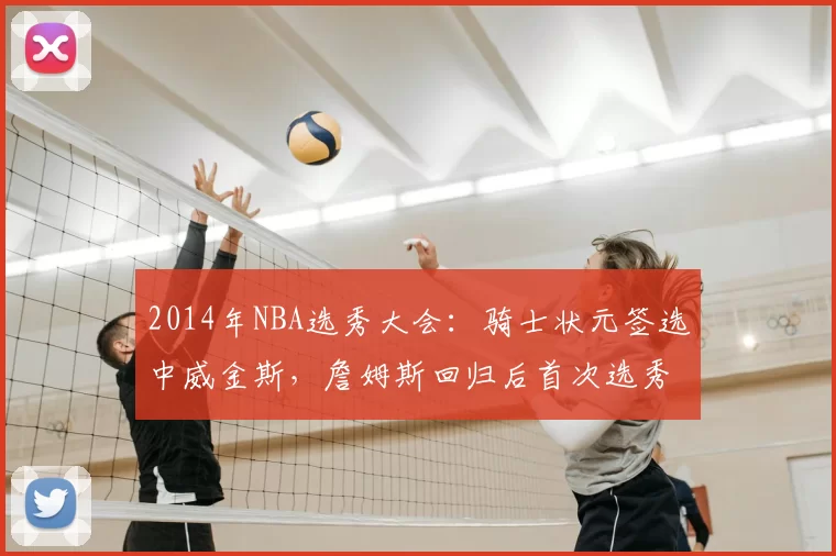2014年NBA选秀大会：骑士状元签选中威金斯，詹姆斯回归后首次选秀