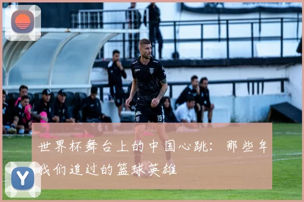 世界杯舞台上的中国心跳:那些年我们追过的篮球英雄