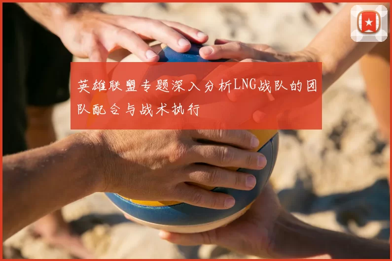 英雄联盟专题深入分析LNG战队的团队配合与战术执行