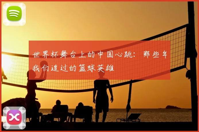 世界杯舞台上的中国心跳:那些年我们追过的篮球英雄