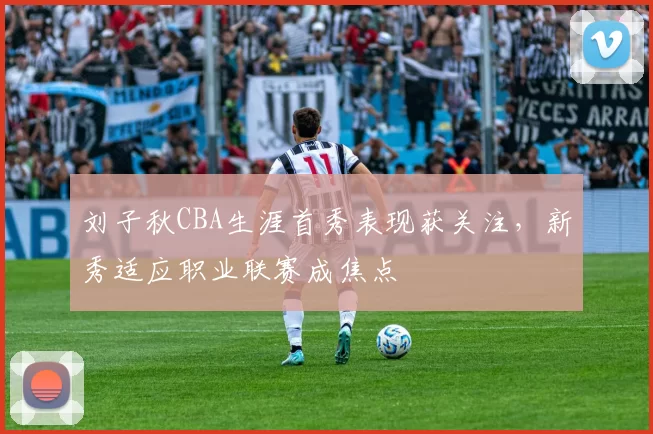 刘子秋CBA生涯首秀表现获关注，新秀适应职业联赛成焦点