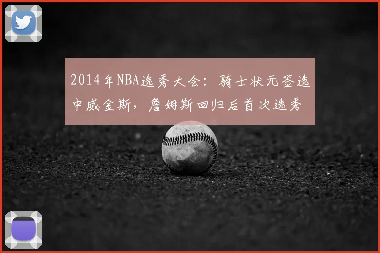 2014年NBA选秀大会：骑士状元签选中威金斯，詹姆斯回归后首次选秀