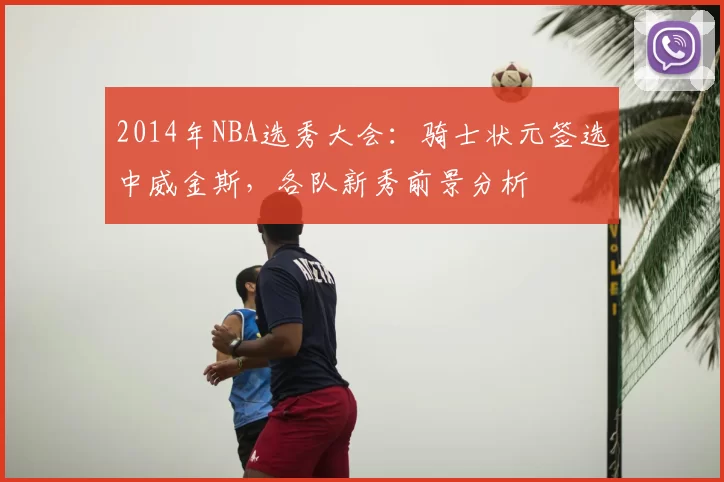 2014年NBA选秀大会：骑士状元签选中威金斯，各队新秀前景分析