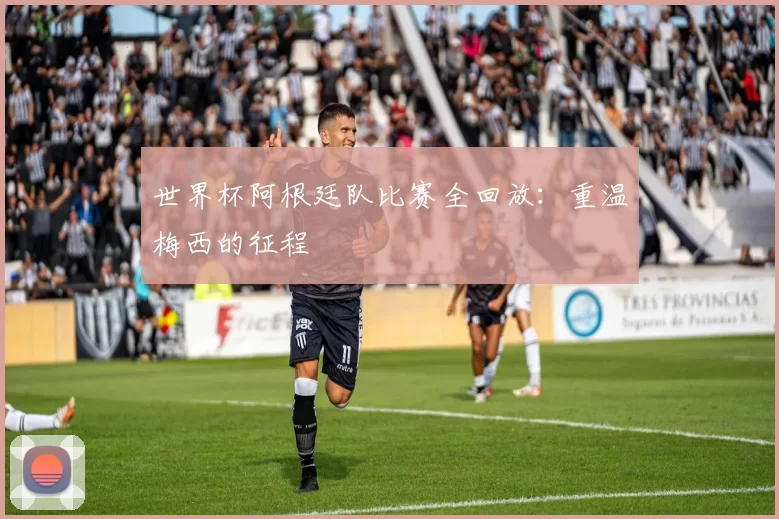 世界杯阿根廷队比赛全回放:重温梅西的征程