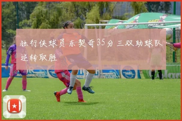 独行侠球员东契奇35分三双助球队逆转取胜