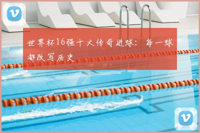 世界杯16强十大传奇进球:每一球都改写历史