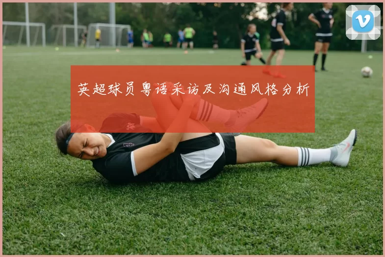 英超球员粤语采访及沟通风格分析