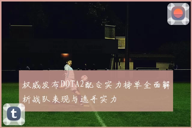 权威发布DOTA2配合实力榜单全面解析战队表现与选手实力