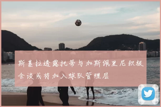 斯基拉透露托蒂与加斯佩里尼积极会谈或将加入球队管理层
