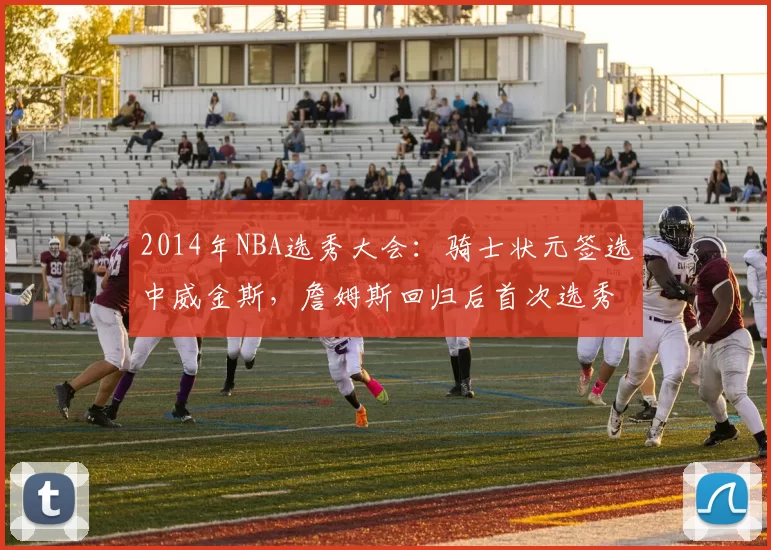 2014年NBA选秀大会：骑士状元签选中威金斯，詹姆斯回归后首次选秀