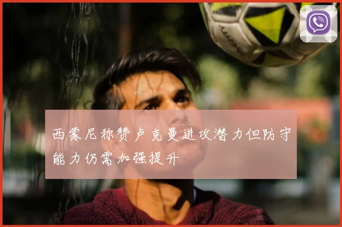 西蒙尼称赞卢克曼进攻潜力但防守能力仍需加强提升