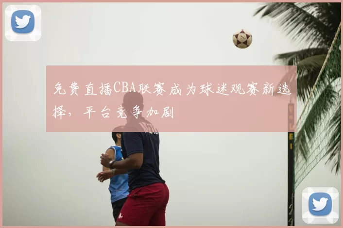 免费直播CBA联赛成为球迷观赛新选择，平台竞争加剧