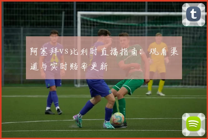 阿塞拜vs比利时直播指南:观看渠道与实时赔率更新