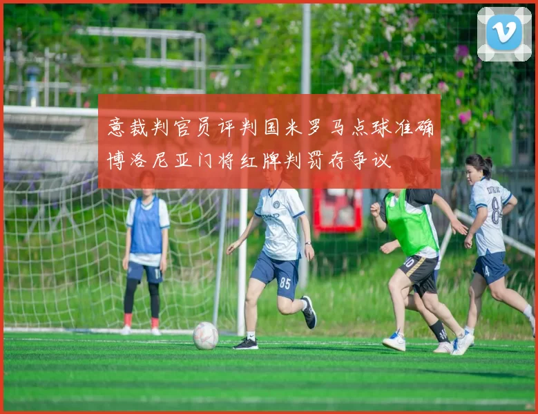 意裁判官员评判国米罗马点球准确博洛尼亚门将红牌判罚存争议