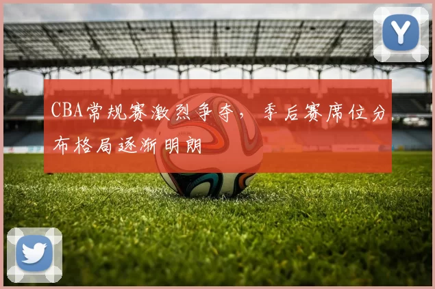 CBA常规赛激烈争夺，季后赛席位分布格局逐渐明朗