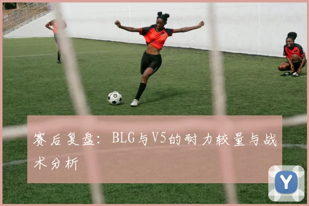 赛后复盘：BLG与V5的耐力较量与战术分析