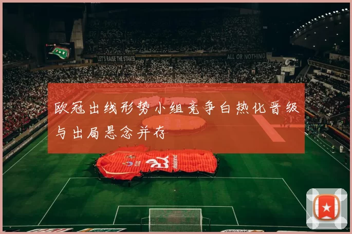 欧冠出线形势小组竞争白热化晋级与出局悬念并存