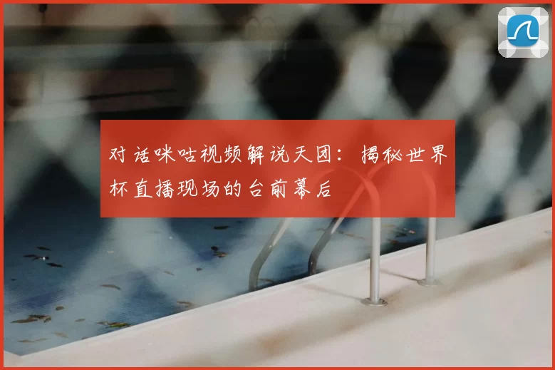 对话咪咕视频解说天团:揭秘世界杯直播现场的台前幕后