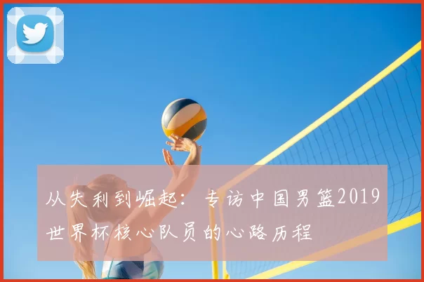 从失利到崛起:专访中国男篮2019世界杯核心队员的心路历程